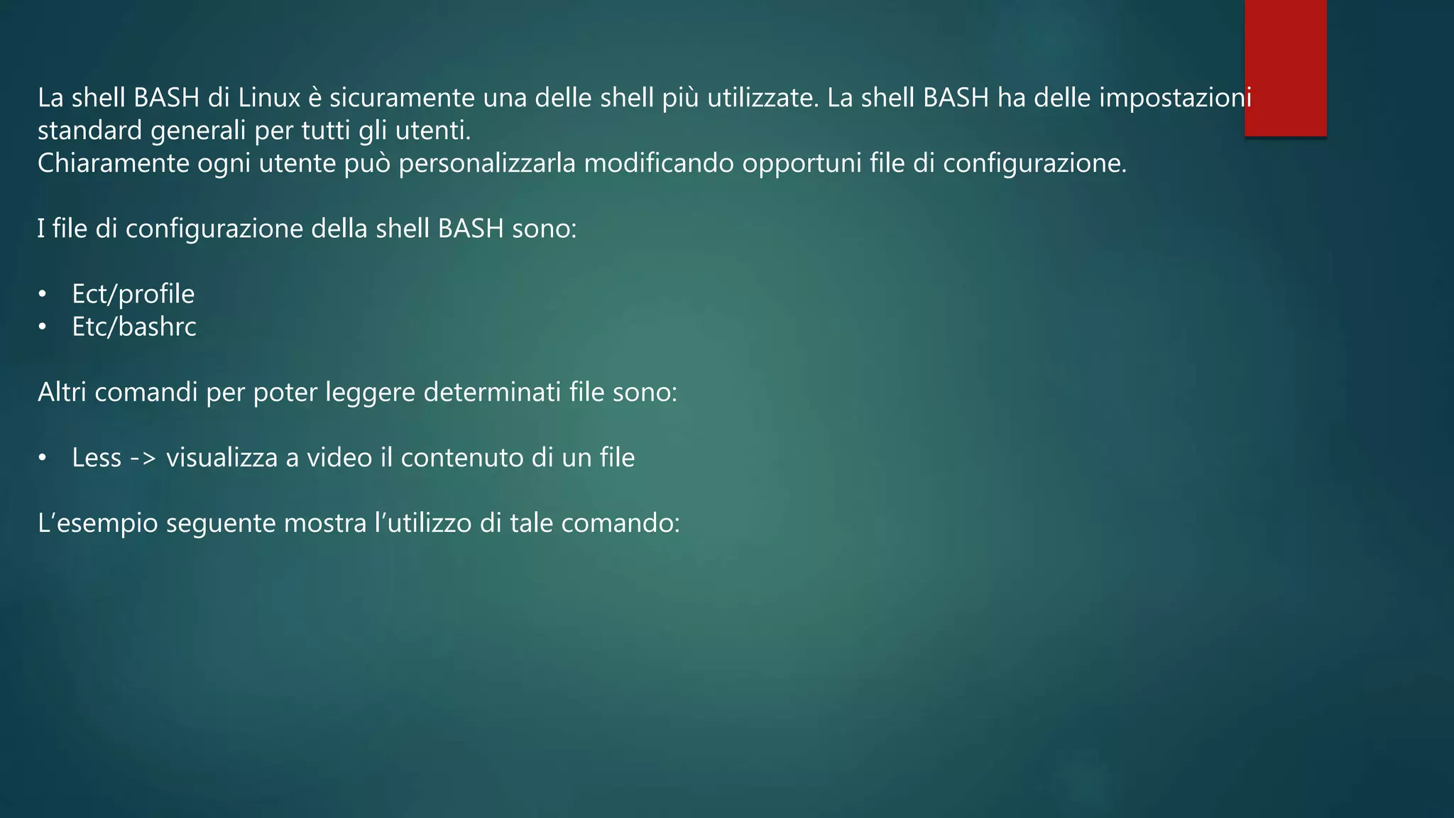 La shell BASH di Linux è sicuramente una delle shell più utilizzate. La shell BASH ha delle impostazioni
standard generali per tutti gli utenti.
Chiaramente ogni utente può personalizzarla modificando opportuni file di configurazione.
I file di configurazione della shell BASH sono:
• Ect/profile
• Etc/bashrc
Altri comandi per poter leggere determinati file sono:
• Less -> visualizza a video il contenuto di un file
L’esempio seguente mostra l’utilizzo di tale comando:
 