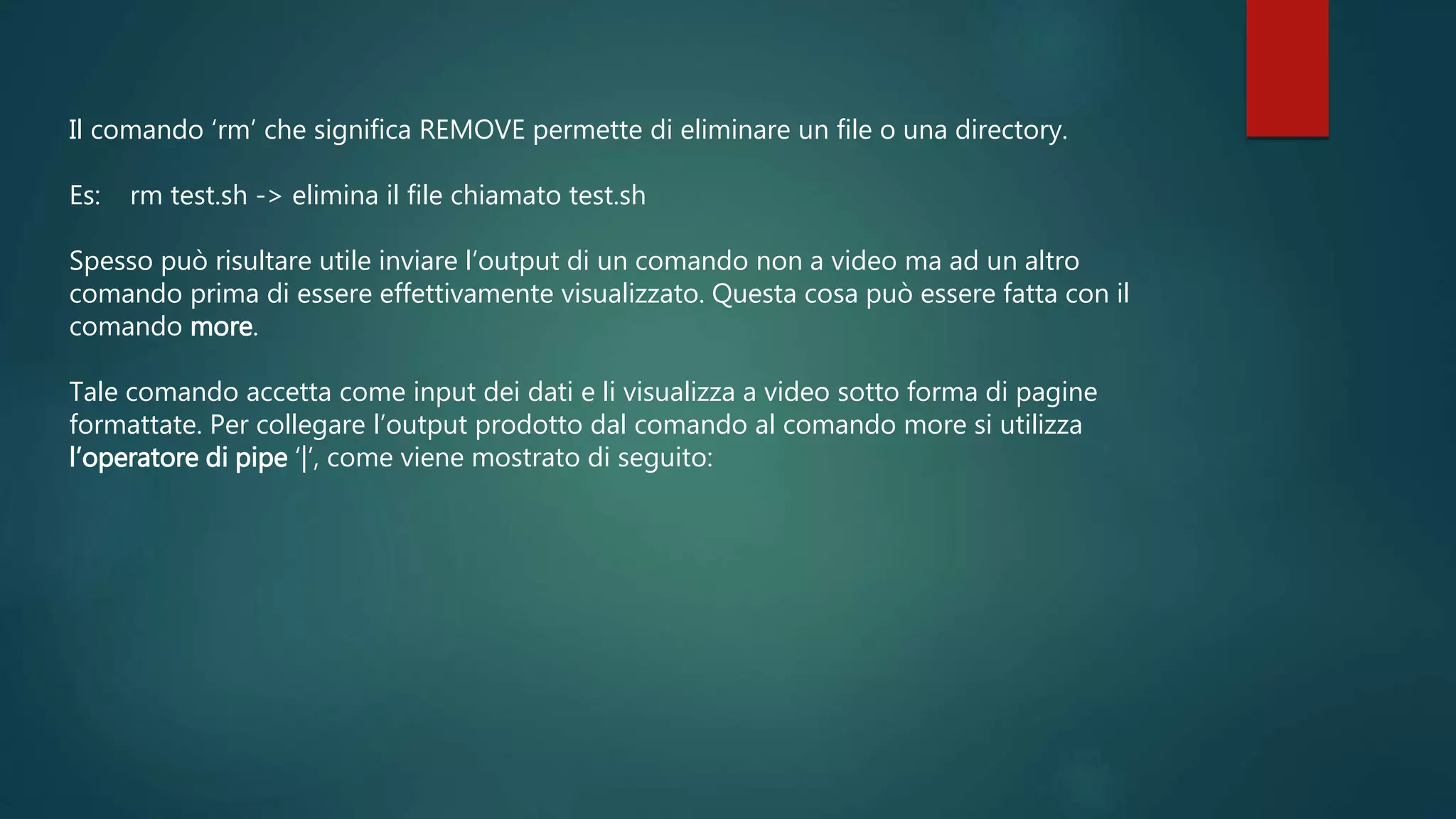 Il comando ‘rm’ che significa REMOVE permette di eliminare un file o una directory.
Es: rm test.sh -> elimina il file chiamato test.sh
Spesso può risultare utile inviare l’output di un comando non a video ma ad un altro
comando prima di essere effettivamente visualizzato. Questa cosa può essere fatta con il
comando more.
Tale comando accetta come input dei dati e li visualizza a video sotto forma di pagine
formattate. Per collegare l’output prodotto dal comando al comando more si utilizza
l’operatore di pipe ‘|’, come viene mostrato di seguito:
 