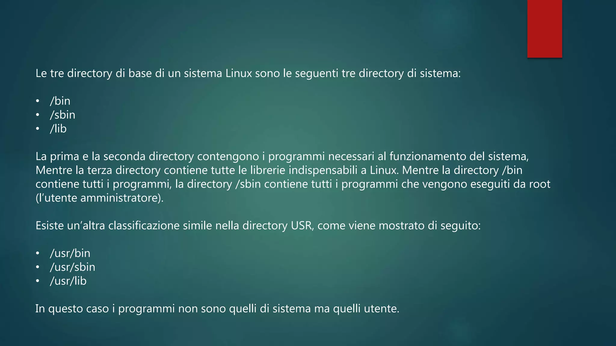 Le tre directory di base di un sistema Linux sono le seguenti tre directory di sistema:
• /bin
• /sbin
• /lib
La prima e la seconda directory contengono i programmi necessari al funzionamento del sistema,
Mentre la terza directory contiene tutte le librerie indispensabili a Linux. Mentre la directory /bin
contiene tutti i programmi, la directory /sbin contiene tutti i programmi che vengono eseguiti da root
(l’utente amministratore).
Esiste un’altra classificazione simile nella directory USR, come viene mostrato di seguito:
• /usr/bin
• /usr/sbin
• /usr/lib
In questo caso i programmi non sono quelli di sistema ma quelli utente.
 