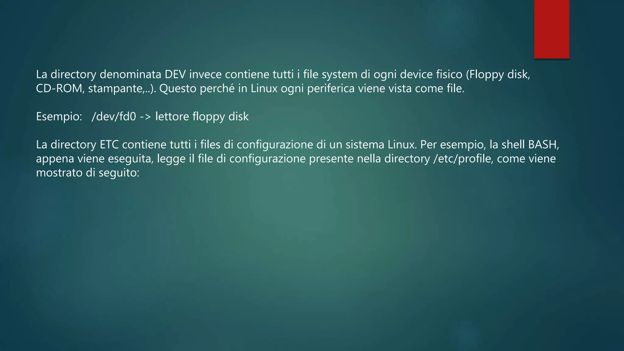 La directory denominata DEV invece contiene tutti i file system di ogni device fisico (Floppy disk,
CD-ROM, stampante,..). Questo perché in Linux ogni periferica viene vista come file.
Esempio: /dev/fd0 -> lettore floppy disk
La directory ETC contiene tutti i files di configurazione di un sistema Linux. Per esempio, la shell BASH,
appena viene eseguita, legge il file di configurazione presente nella directory /etc/profile, come viene
mostrato di seguito:
 
