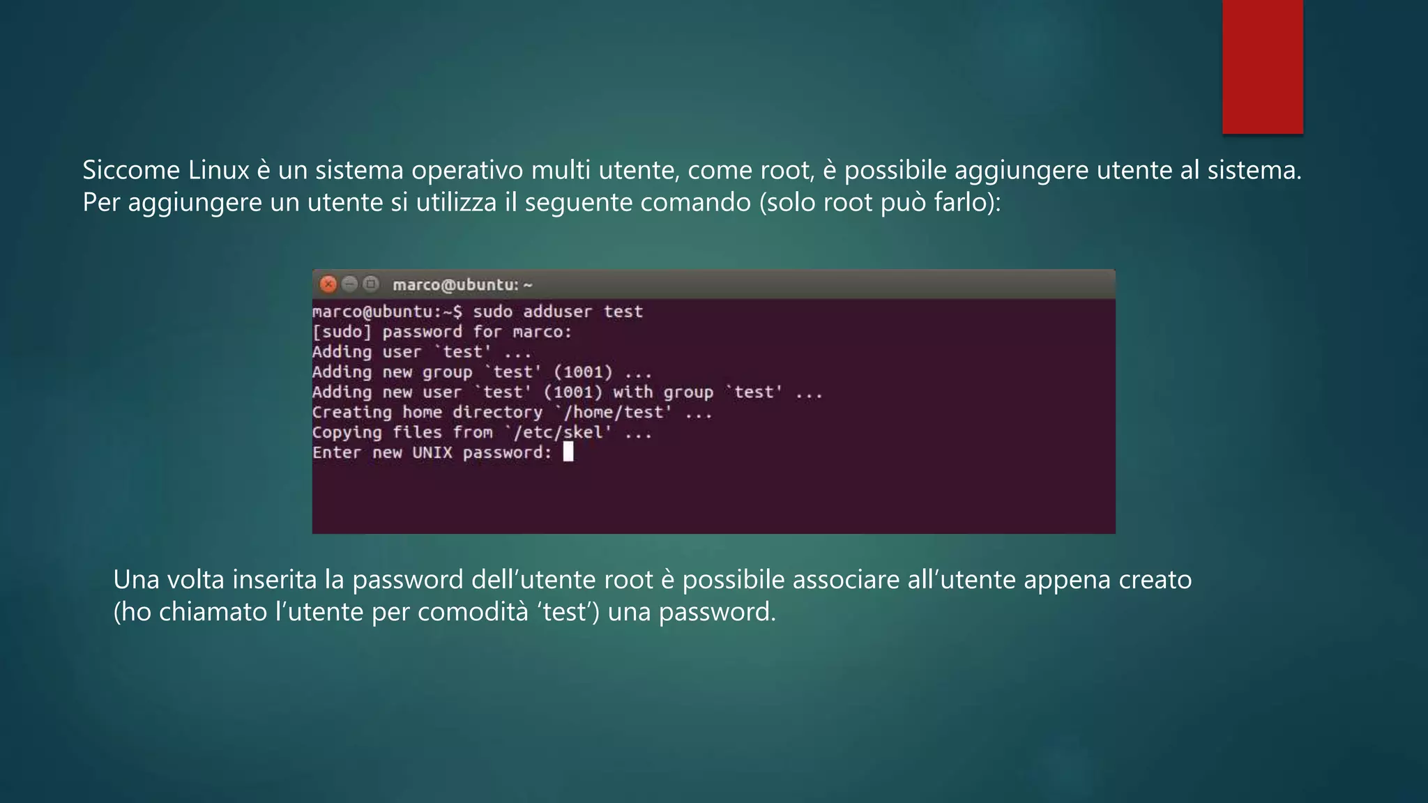 Siccome Linux è un sistema operativo multi utente, come root, è possibile aggiungere utente al sistema.
Per aggiungere un utente si utilizza il seguente comando (solo root può farlo):
Una volta inserita la password dell’utente root è possibile associare all’utente appena creato
(ho chiamato l’utente per comodità ‘test’) una password.
 