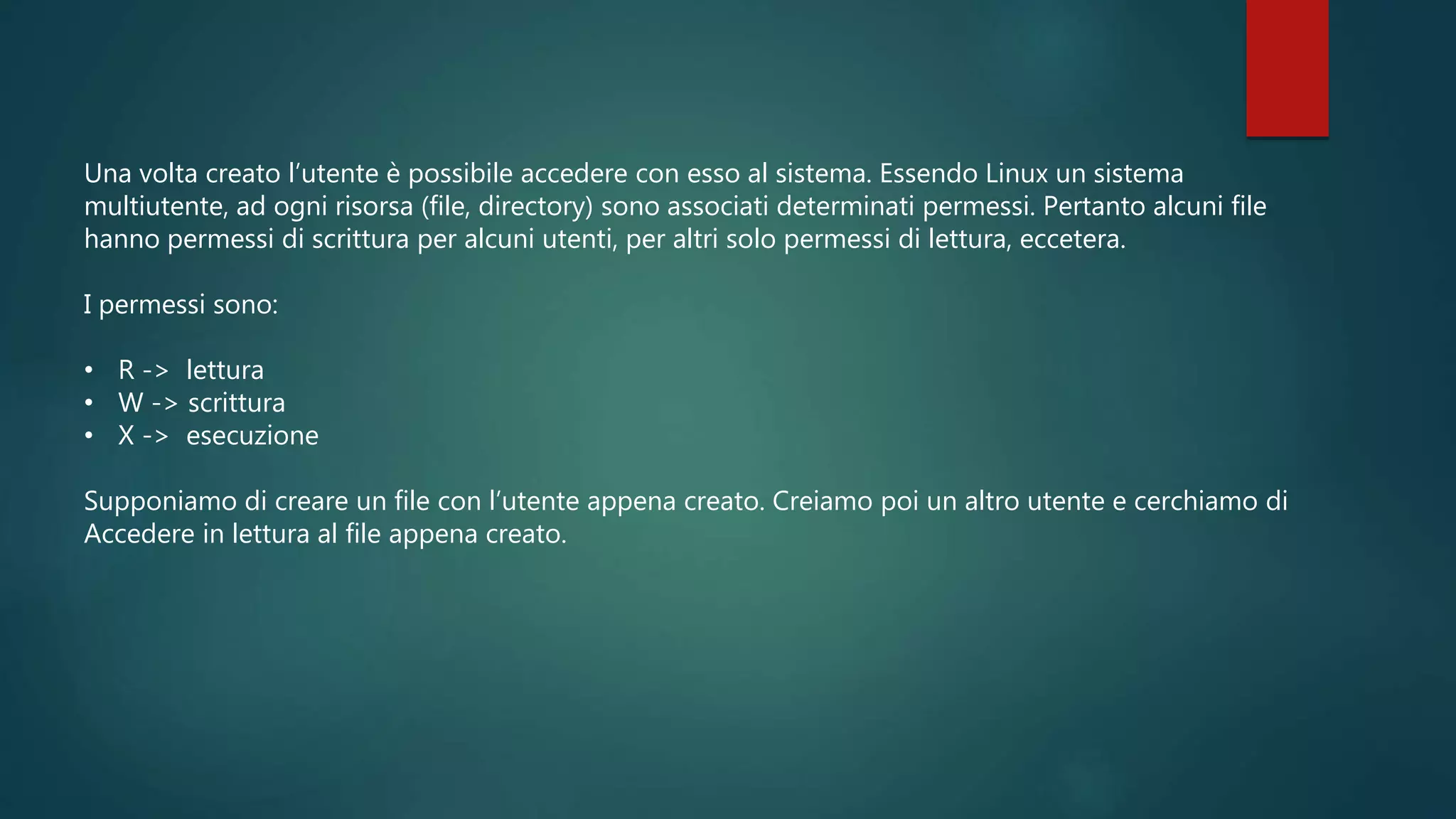 Una volta creato l’utente è possibile accedere con esso al sistema. Essendo Linux un sistema
multiutente, ad ogni risorsa (file, directory) sono associati determinati permessi. Pertanto alcuni file
hanno permessi di scrittura per alcuni utenti, per altri solo permessi di lettura, eccetera.
I permessi sono:
• R -> lettura
• W -> scrittura
• X -> esecuzione
Supponiamo di creare un file con l’utente appena creato. Creiamo poi un altro utente e cerchiamo di
Accedere in lettura al file appena creato.
 