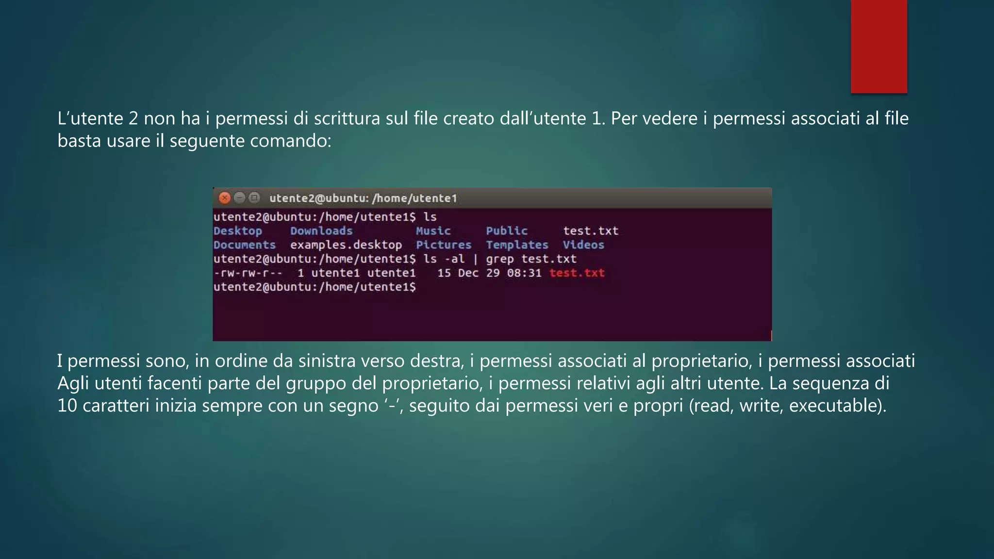 L’utente 2 non ha i permessi di scrittura sul file creato dall’utente 1. Per vedere i permessi associati al file
basta usare il seguente comando:
I permessi sono, in ordine da sinistra verso destra, i permessi associati al proprietario, i permessi associati
Agli utenti facenti parte del gruppo del proprietario, i permessi relativi agli altri utente. La sequenza di
10 caratteri inizia sempre con un segno ‘-’, seguito dai permessi veri e propri (read, write, executable).
 