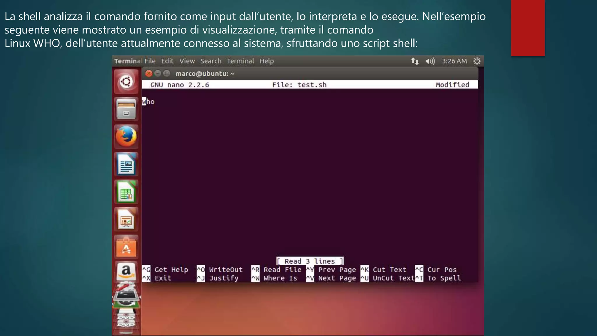 La shell analizza il comando fornito come input dall’utente, lo interpreta e lo esegue. Nell’esempio
seguente viene mostrato un esempio di visualizzazione, tramite il comando
Linux WHO, dell’utente attualmente connesso al sistema, sfruttando uno script shell:
 