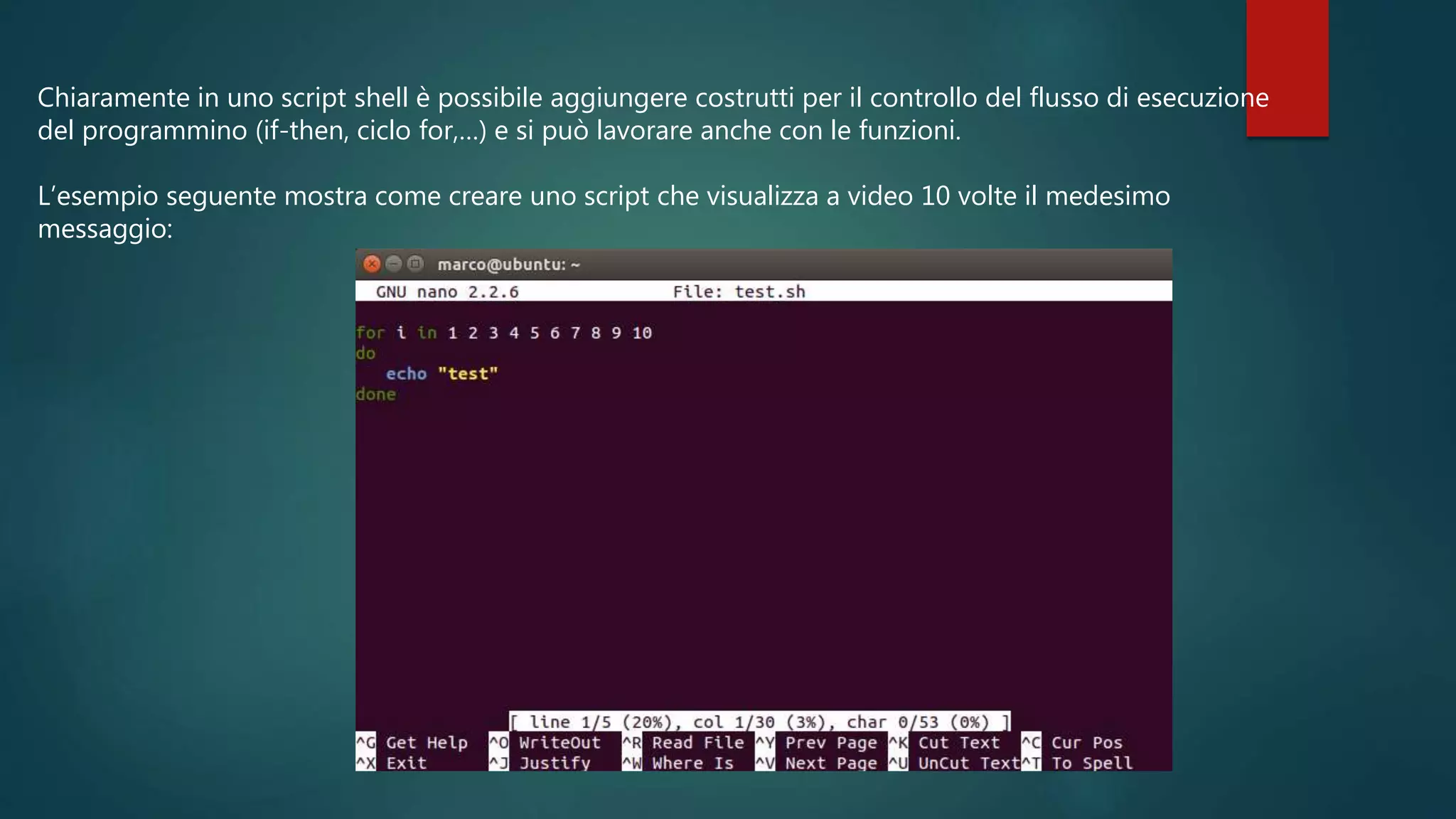 Chiaramente in uno script shell è possibile aggiungere costrutti per il controllo del flusso di esecuzione
del programmino (if-then, ciclo for,…) e si può lavorare anche con le funzioni.
L’esempio seguente mostra come creare uno script che visualizza a video 10 volte il medesimo
messaggio:
 