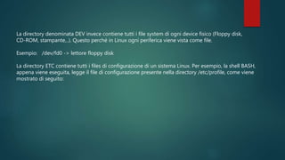 La directory denominata DEV invece contiene tutti i file system di ogni device fisico (Floppy disk,
CD-ROM, stampante,..). Questo perché in Linux ogni periferica viene vista come file.
Esempio: /dev/fd0 -> lettore floppy disk
La directory ETC contiene tutti i files di configurazione di un sistema Linux. Per esempio, la shell BASH,
appena viene eseguita, legge il file di configurazione presente nella directory /etc/profile, come viene
mostrato di seguito:
 