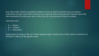 Una volta creato l’utente è possibile accedere con esso al sistema. Essendo Linux un sistema
multiutente, ad ogni risorsa (file, directory) sono associati determinati permessi. Pertanto alcuni file
hanno permessi di scrittura per alcuni utenti, per altri solo permessi di lettura, eccetera.
I permessi sono:
• R -> lettura
• W -> scrittura
• X -> esecuzione
Supponiamo di creare un file con l’utente appena creato. Creiamo poi un altro utente e cerchiamo di
Accedere in lettura al file appena creato.
 