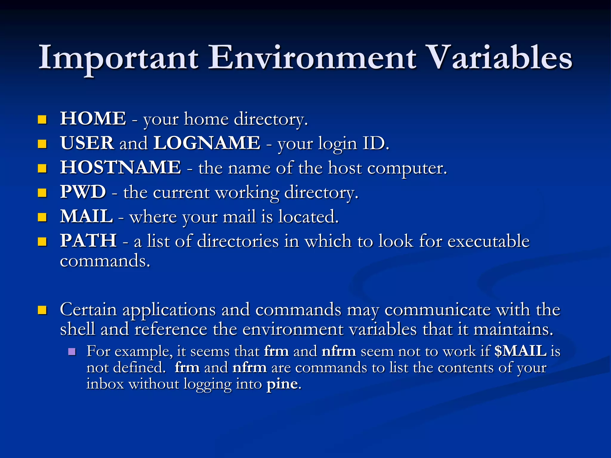 Important Environment Variables
 HOME - your home directory.
 USER and LOGNAME - your login ID.
 HOSTNAME - the name of the host computer.
 PWD - the current working directory.
 MAIL - where your mail is located.
 PATH - a list of directories in which to look for executable
commands.
 Certain applications and commands may communicate with the
shell and reference the environment variables that it maintains.
 For example, it seems that frm and nfrm seem not to work if $MAIL is
not defined. frm and nfrm are commands to list the contents of your
inbox without logging into pine.
 