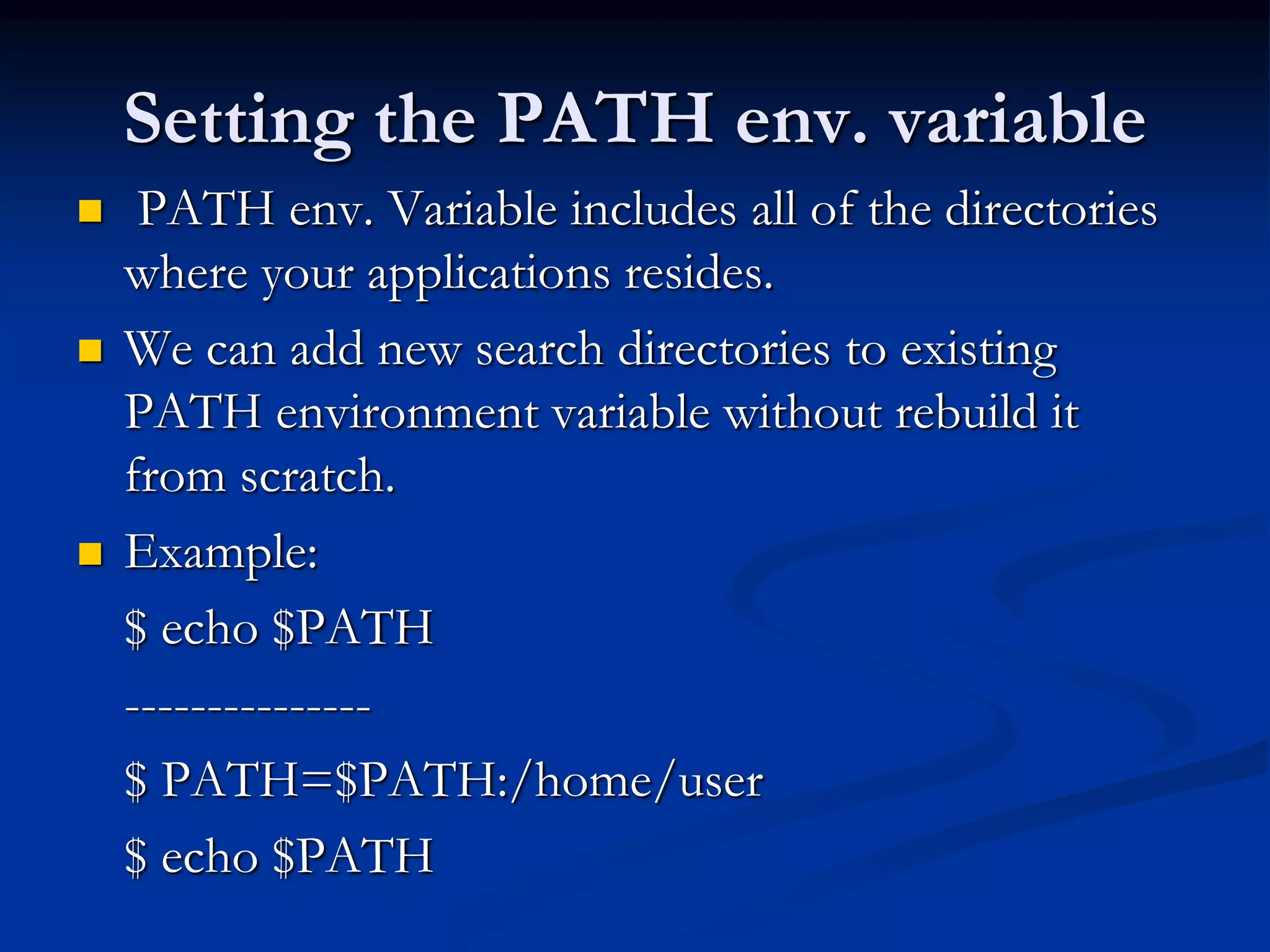 Setting the PATH env. variable
 PATH env. Variable includes all of the directories
where your applications resides.
 We can add new search directories to existing
PATH environment variable without rebuild it
from scratch.
 Example:
$ echo $PATH
---------------
$ PATH=$PATH:/home/user
$ echo $PATH
 