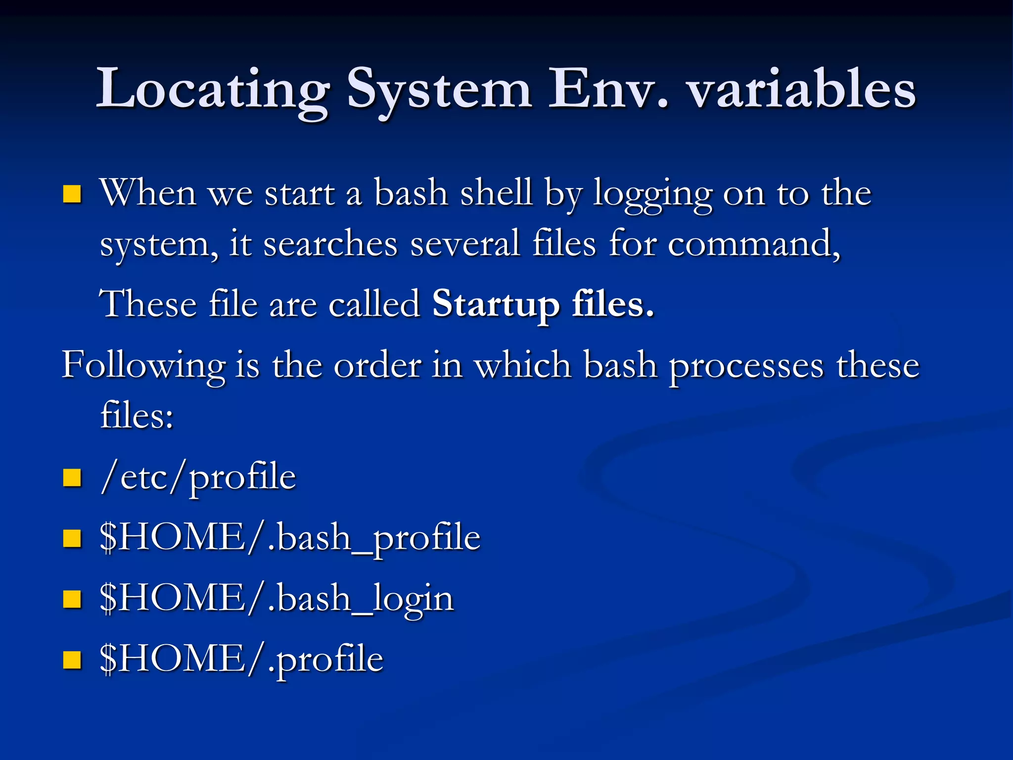 Locating System Env. variables
 When we start a bash shell by logging on to the
system, it searches several files for command,
These file are called Startup files.
Following is the order in which bash processes these
files:
 /etc/profile
 $HOME/.bash_profile
 $HOME/.bash_login
 $HOME/.profile
 