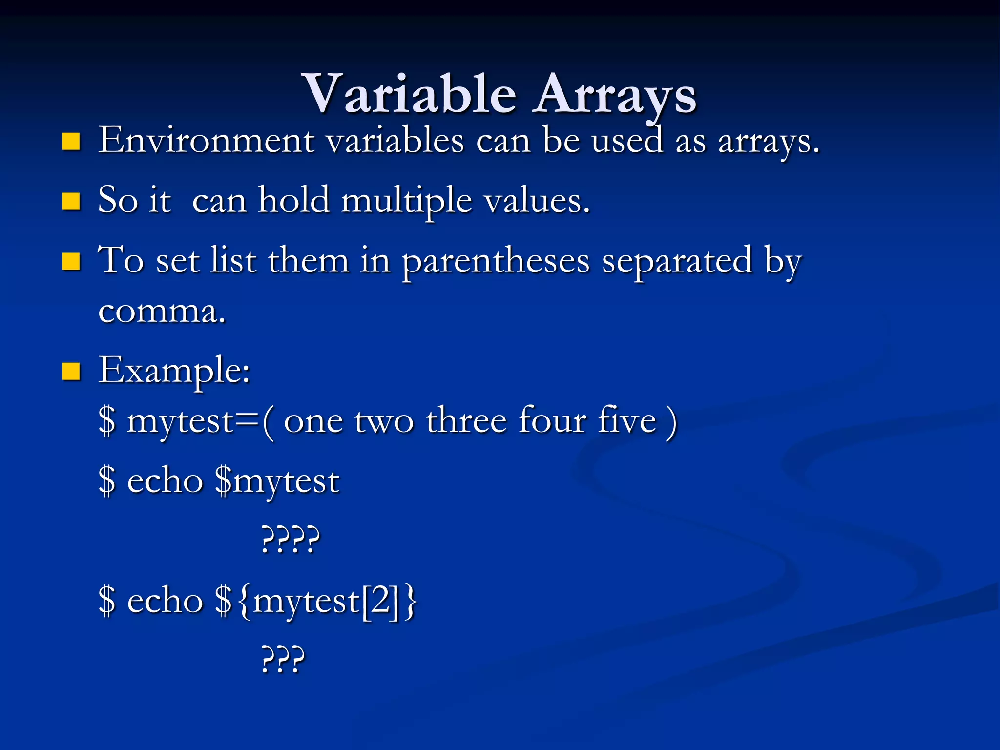 Variable Arrays
 Environment variables can be used as arrays.
 So it can hold multiple values.
 To set list them in parentheses separated by
comma.
 Example:
$ mytest=( one two three four five )
$ echo $mytest
????
$ echo ${mytest[2]}
???
 