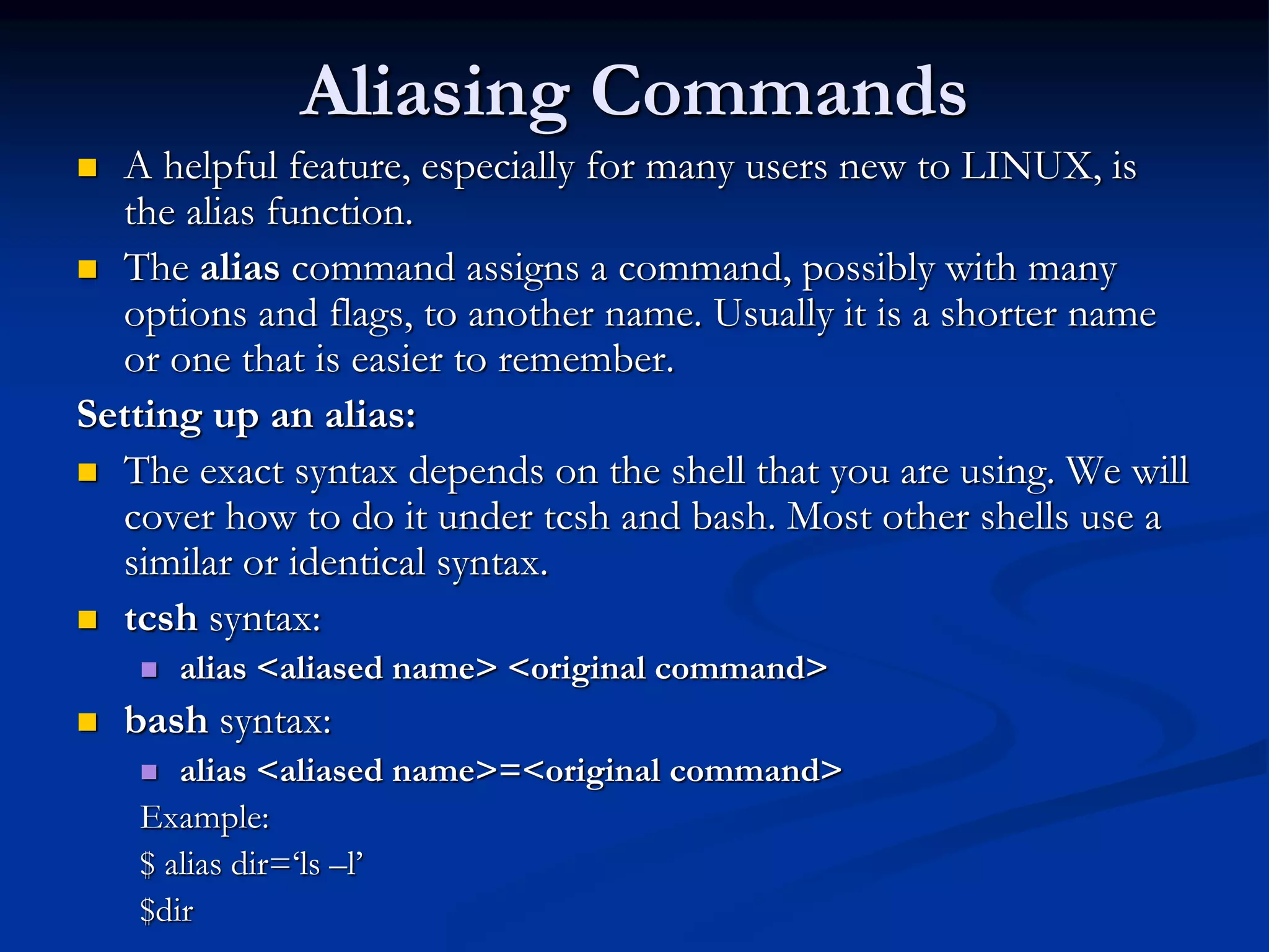 Aliasing Commands
 A helpful feature, especially for many users new to LINUX, is
the alias function.
 The alias command assigns a command, possibly with many
options and flags, to another name. Usually it is a shorter name
or one that is easier to remember.
Setting up an alias:
 The exact syntax depends on the shell that you are using. We will
cover how to do it under tcsh and bash. Most other shells use a
similar or identical syntax.
 tcsh syntax:
 alias <aliased name> <original command>
 bash syntax:
 alias <aliased name>=<original command>
Example:
$ alias dir=‘ls –l’
$dir
 