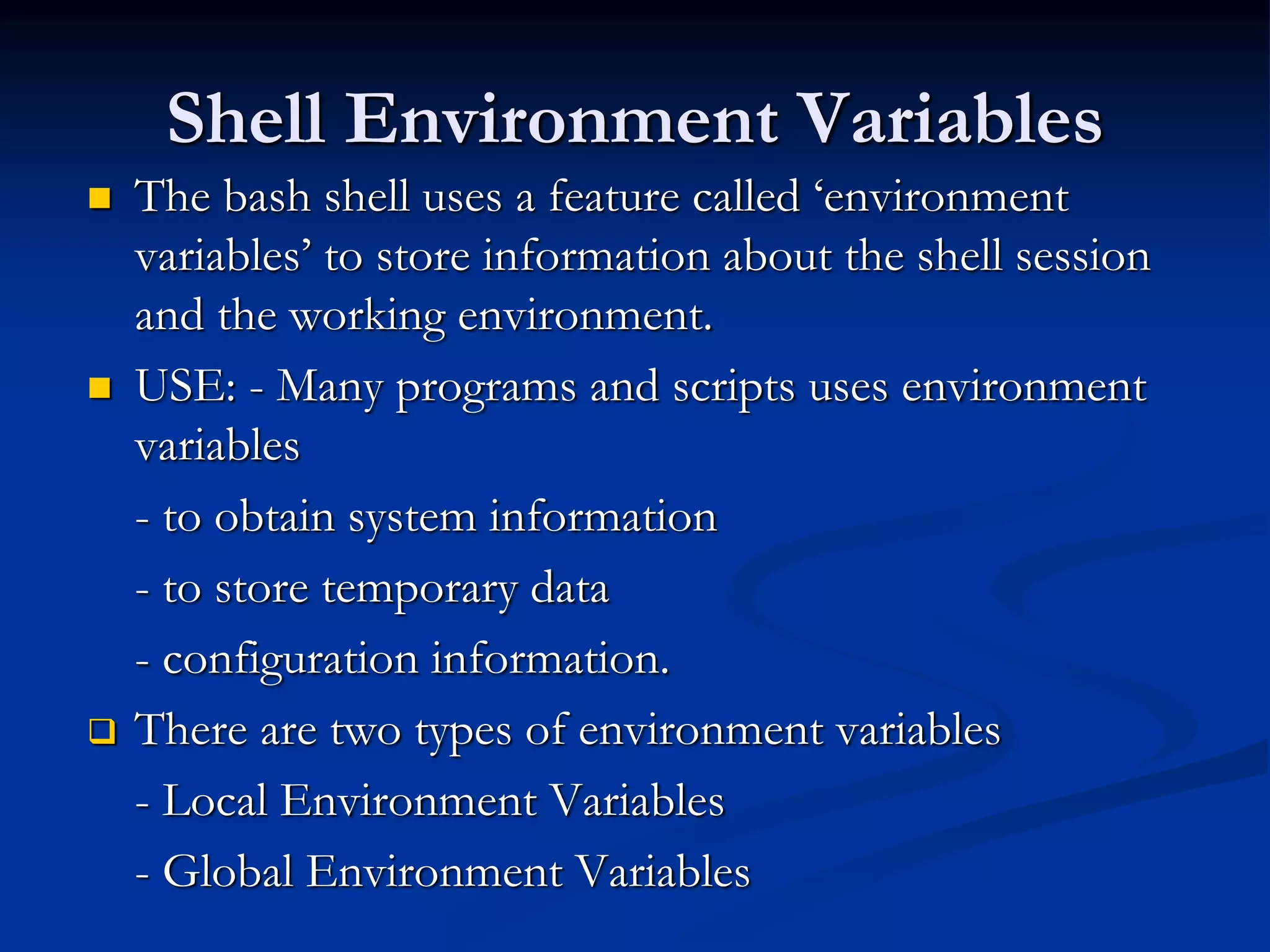 Shell Environment Variables
 The bash shell uses a feature called ‘environment
variables’ to store information about the shell session
and the working environment.
 USE: - Many programs and scripts uses environment
variables
- to obtain system information
- to store temporary data
- configuration information.
 There are two types of environment variables
- Local Environment Variables
- Global Environment Variables
 