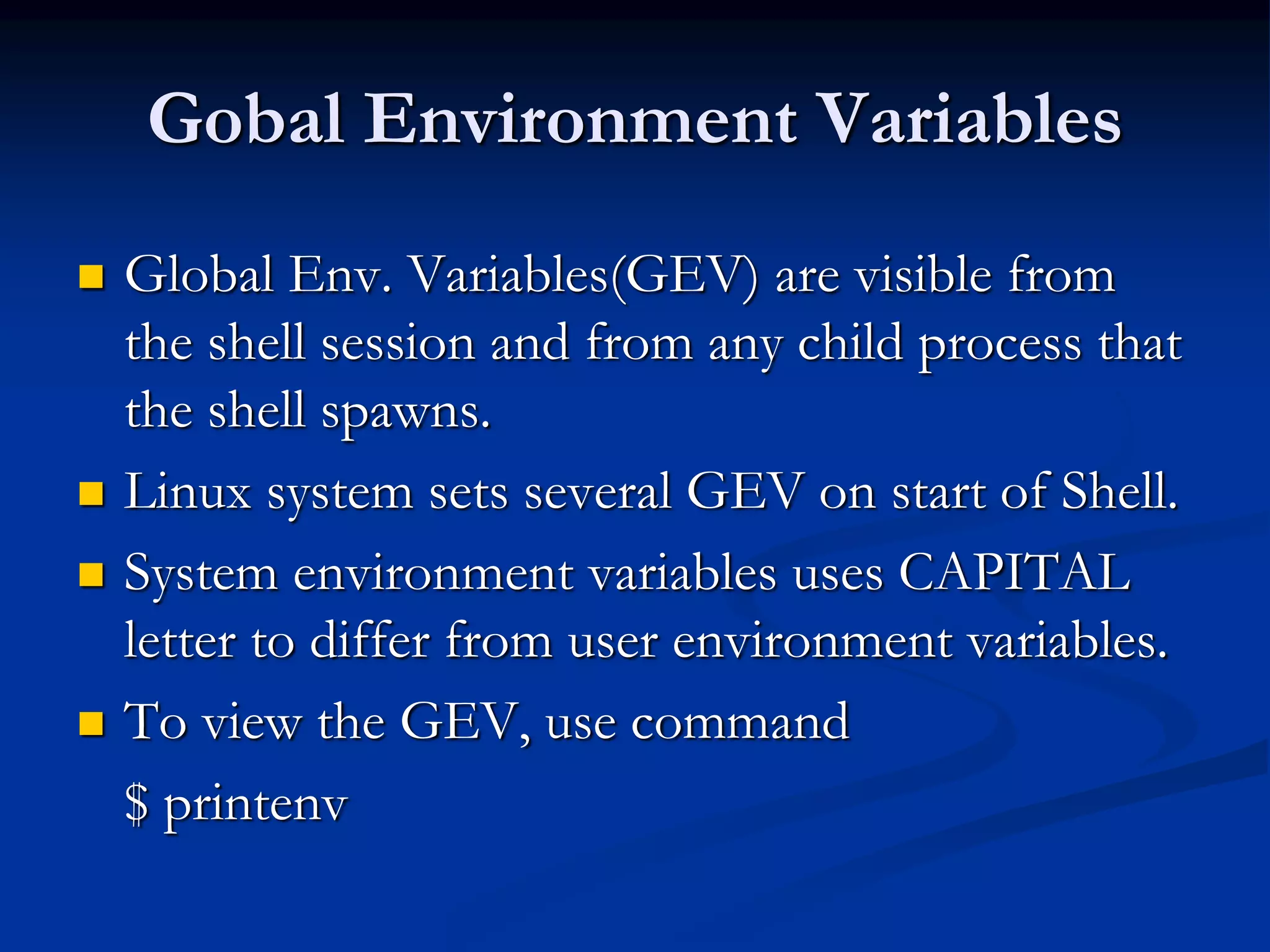 Gobal Environment Variables
 Global Env. Variables(GEV) are visible from
the shell session and from any child process that
the shell spawns.
 Linux system sets several GEV on start of Shell.
 System environment variables uses CAPITAL
letter to differ from user environment variables.
 To view the GEV, use command
$ printenv
 