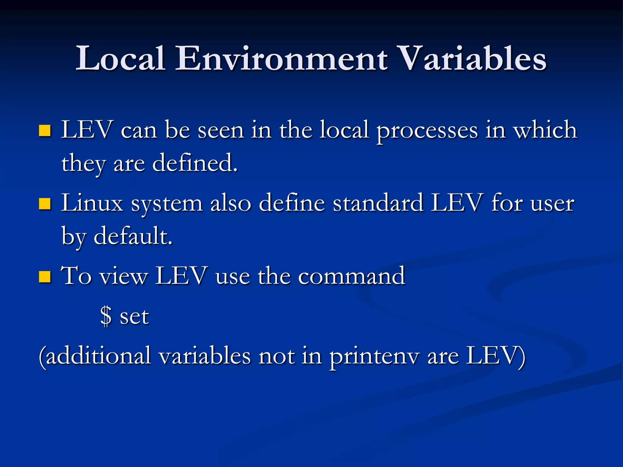 Local Environment Variables
 LEV can be seen in the local processes in which
they are defined.
 Linux system also define standard LEV for user
by default.
 To view LEV use the command
$ set
(additional variables not in printenv are LEV)
 