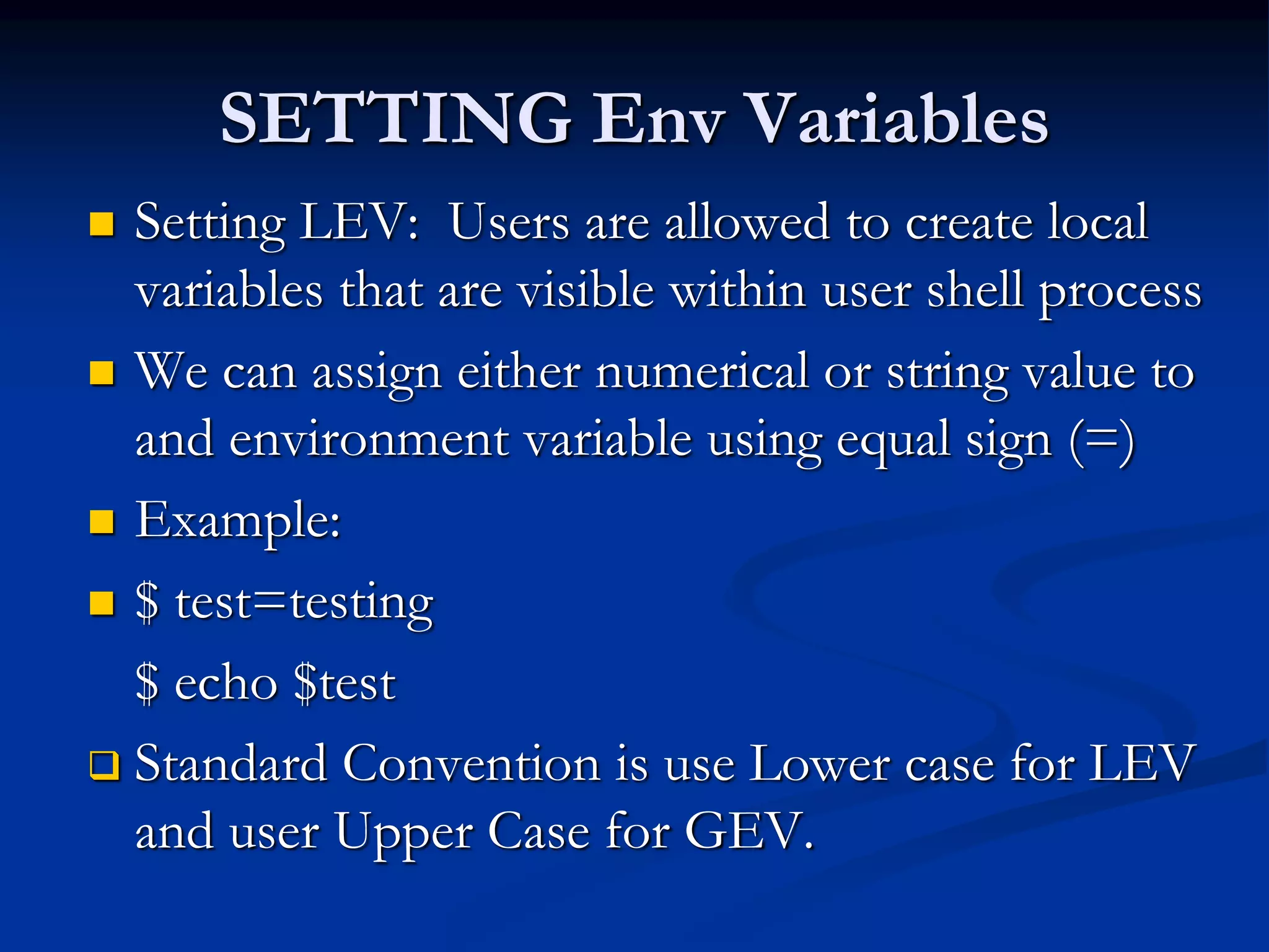 SETTING Env Variables
 Setting LEV: Users are allowed to create local
variables that are visible within user shell process
 We can assign either numerical or string value to
and environment variable using equal sign (=)
 Example:
 $ test=testing
$ echo $test
 Standard Convention is use Lower case for LEV
and user Upper Case for GEV.
 