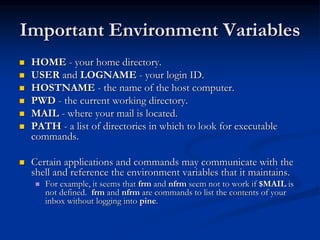 Important Environment Variables
 HOME - your home directory.
 USER and LOGNAME - your login ID.
 HOSTNAME - the name of the host computer.
 PWD - the current working directory.
 MAIL - where your mail is located.
 PATH - a list of directories in which to look for executable
commands.
 Certain applications and commands may communicate with the
shell and reference the environment variables that it maintains.
 For example, it seems that frm and nfrm seem not to work if $MAIL is
not defined. frm and nfrm are commands to list the contents of your
inbox without logging into pine.
 