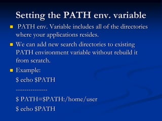Setting the PATH env. variable
 PATH env. Variable includes all of the directories
where your applications resides.
 We can add new search directories to existing
PATH environment variable without rebuild it
from scratch.
 Example:
$ echo $PATH
---------------
$ PATH=$PATH:/home/user
$ echo $PATH
 