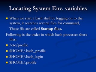 Locating System Env. variables
 When we start a bash shell by logging on to the
system, it searches several files for command,
These file are called Startup files.
Following is the order in which bash processes these
files:
 /etc/profile
 $HOME/.bash_profile
 $HOME/.bash_login
 $HOME/.profile
 