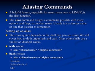 Aliasing Commands
 A helpful feature, especially for many users new to LINUX, is
the alias function.
 The alias command assigns a command, possibly with many
options and flags, to another name. Usually it is a shorter name
or one that is easier to remember.
Setting up an alias:
 The exact syntax depends on the shell that you are using. We will
cover how to do it under tcsh and bash. Most other shells use a
similar or identical syntax.
 tcsh syntax:
 alias <aliased name> <original command>
 bash syntax:
 alias <aliased name>=<original command>
Example:
$ alias dir=‘ls –l’
$dir
 