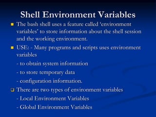 Shell Environment Variables
 The bash shell uses a feature called ‘environment
variables’ to store information about the shell session
and the working environment.
 USE: - Many programs and scripts uses environment
variables
- to obtain system information
- to store temporary data
- configuration information.
 There are two types of environment variables
- Local Environment Variables
- Global Environment Variables
 