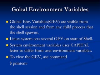 Gobal Environment Variables
 Global Env. Variables(GEV) are visible from
the shell session and from any child process that
the shell spawns.
 Linux system sets several GEV on start of Shell.
 System environment variables uses CAPITAL
letter to differ from user environment variables.
 To view the GEV, use command
$ printenv
 
