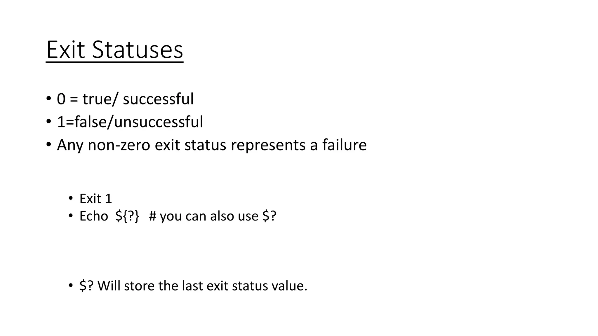 Exit Statuses
• 0 = true/ successful
• 1=false/unsuccessful
• Any non-zero exit status represents a failure
• Exit 1
• Echo ${?} # you can also use $?
• $? Will store the last exit status value.
 