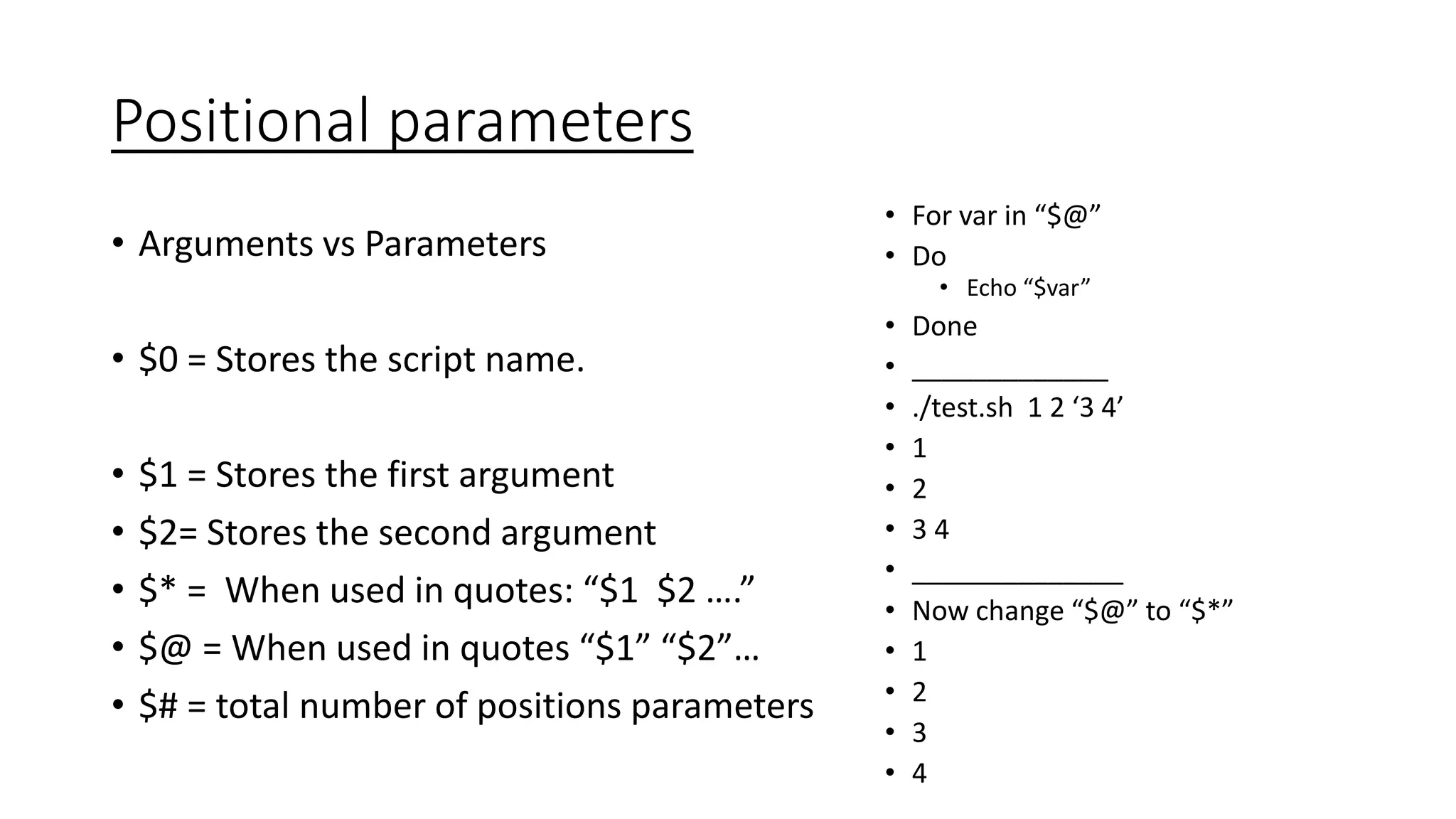 Positional parameters
• Arguments vs Parameters
• $0 = Stores the script name.
• $1 = Stores the first argument
• $2= Stores the second argument
• $* = When used in quotes: “$1 $2 ….”
• $@ = When used in quotes “$1” “$2”…
• $# = total number of positions parameters
• For var in “$@”
• Do
• Echo “$var”
• Done
• _____________
• ./test.sh 1 2 ‘3 4’
• 1
• 2
• 3 4
• ______________
• Now change “$@” to “$*”
• 1
• 2
• 3
• 4
 