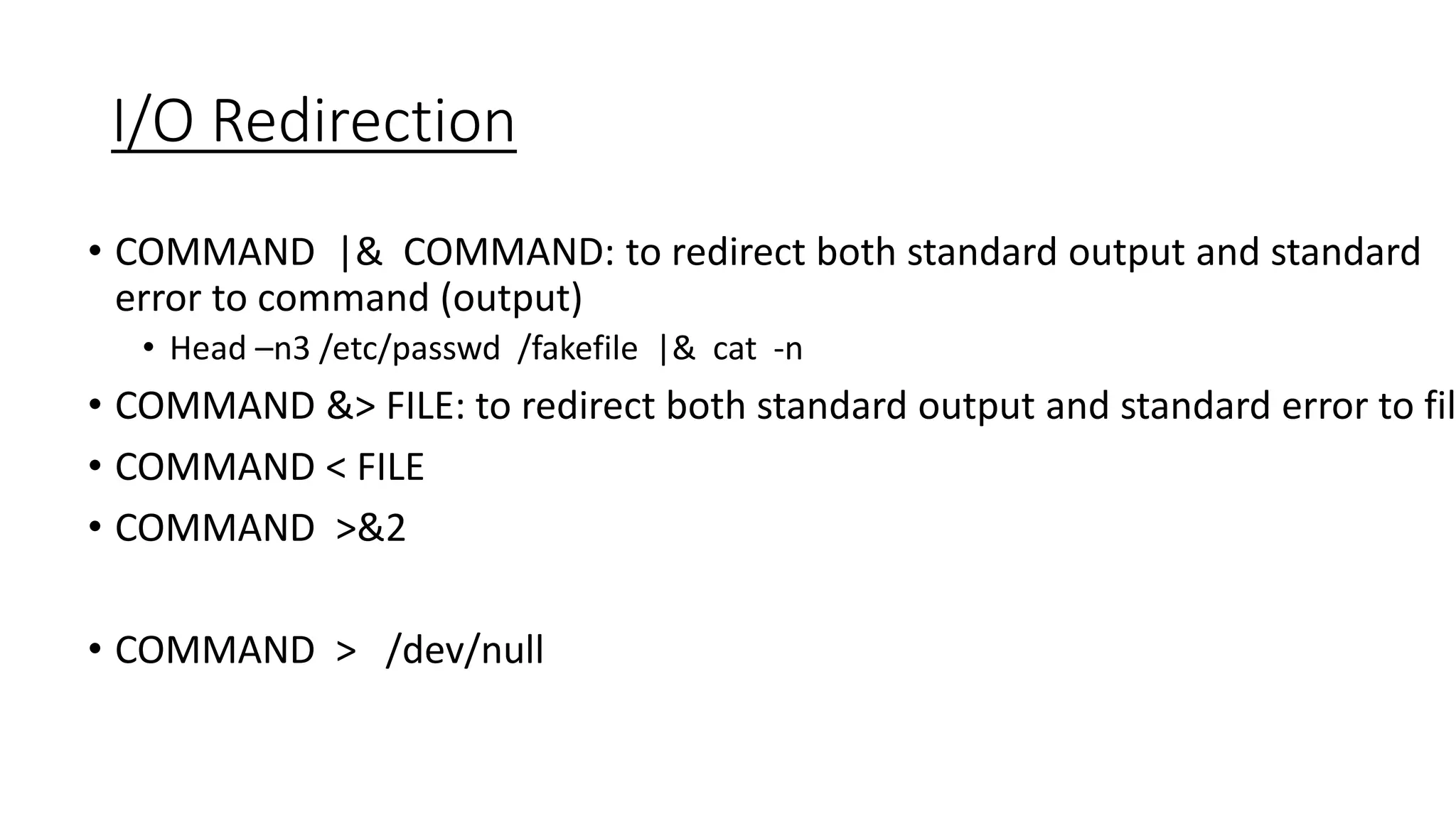 I/O Redirection
• COMMAND |& COMMAND: to redirect both standard output and standard
error to command (output)
• Head –n3 /etc/passwd /fakefile |& cat -n
• COMMAND &> FILE: to redirect both standard output and standard error to fil
• COMMAND < FILE
• COMMAND >&2
• COMMAND > /dev/null
 