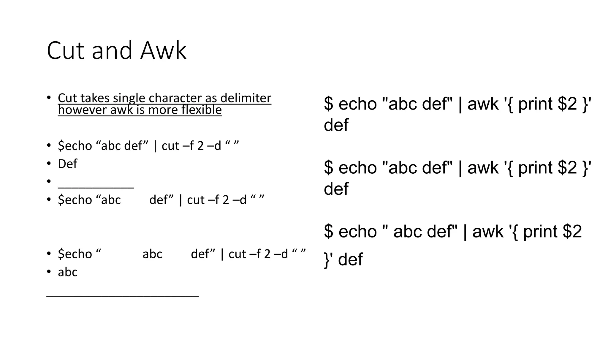 Cut and Awk
• Cut takes single character as delimiter
however awk is more flexible
• $echo “abc def” | cut –f 2 –d “ ”
• Def
• ___________
• $echo “abc def” | cut –f 2 –d “ ”
• $echo “ abc def” | cut –f 2 –d “ ”
• abc
______________________
$ echo "abc def" | awk '{ print $2 }'
def
$ echo "abc def" | awk '{ print $2 }'
def
$ echo " abc def" | awk '{ print $2
}' def
 