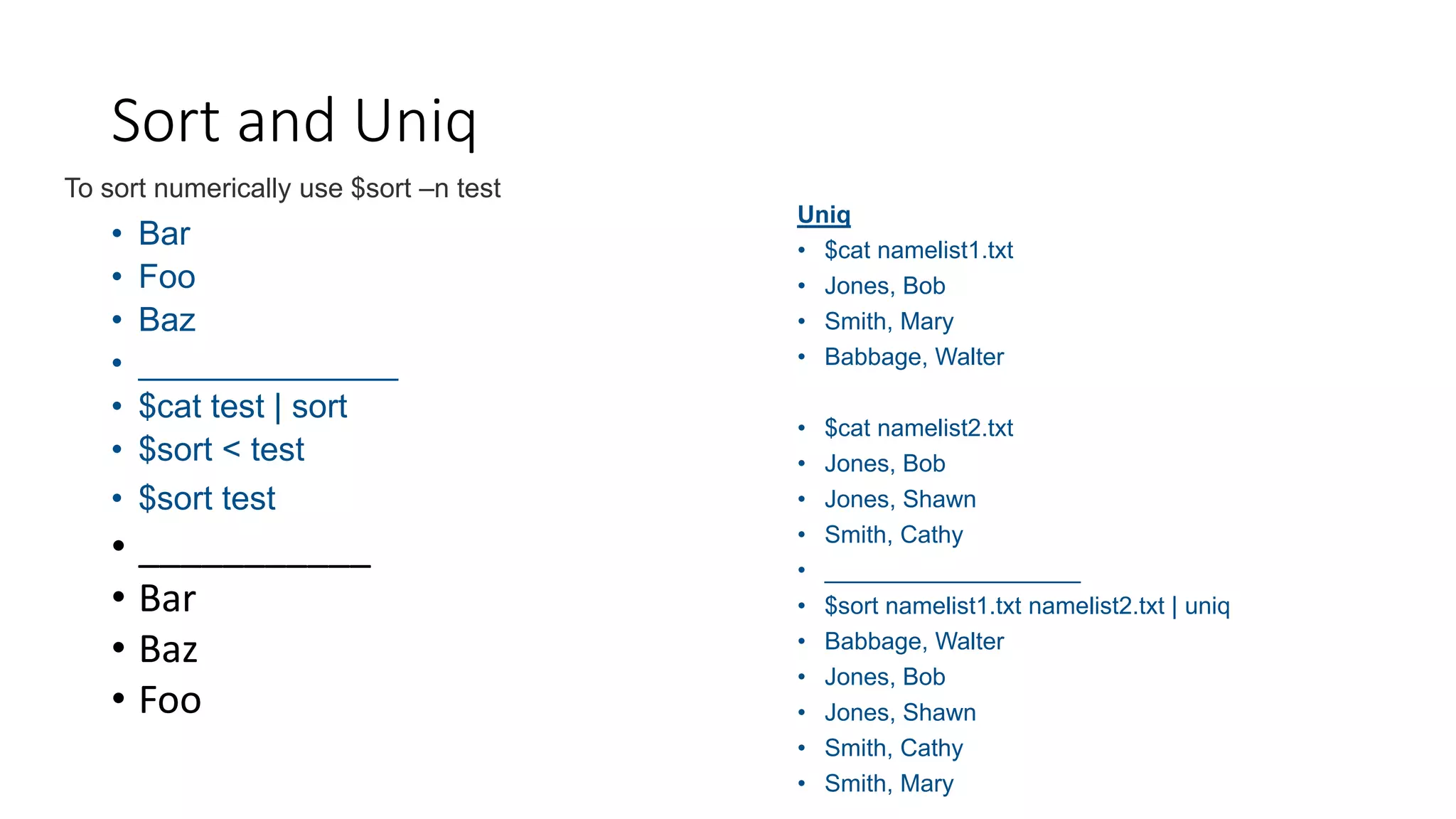 • Bar
• Foo
• Baz
• ______________
• $cat test | sort
• $sort < test
• $sort test
• ___________
• Bar
• Baz
• Foo
Sort and Uniq
To sort numerically use $sort –n test
Uniq
• $cat namelist1.txt
• Jones, Bob
• Smith, Mary
• Babbage, Walter
• $cat namelist2.txt
• Jones, Bob
• Jones, Shawn
• Smith, Cathy
• ___________________
• $sort namelist1.txt namelist2.txt | uniq
• Babbage, Walter
• Jones, Bob
• Jones, Shawn
• Smith, Cathy
• Smith, Mary
 