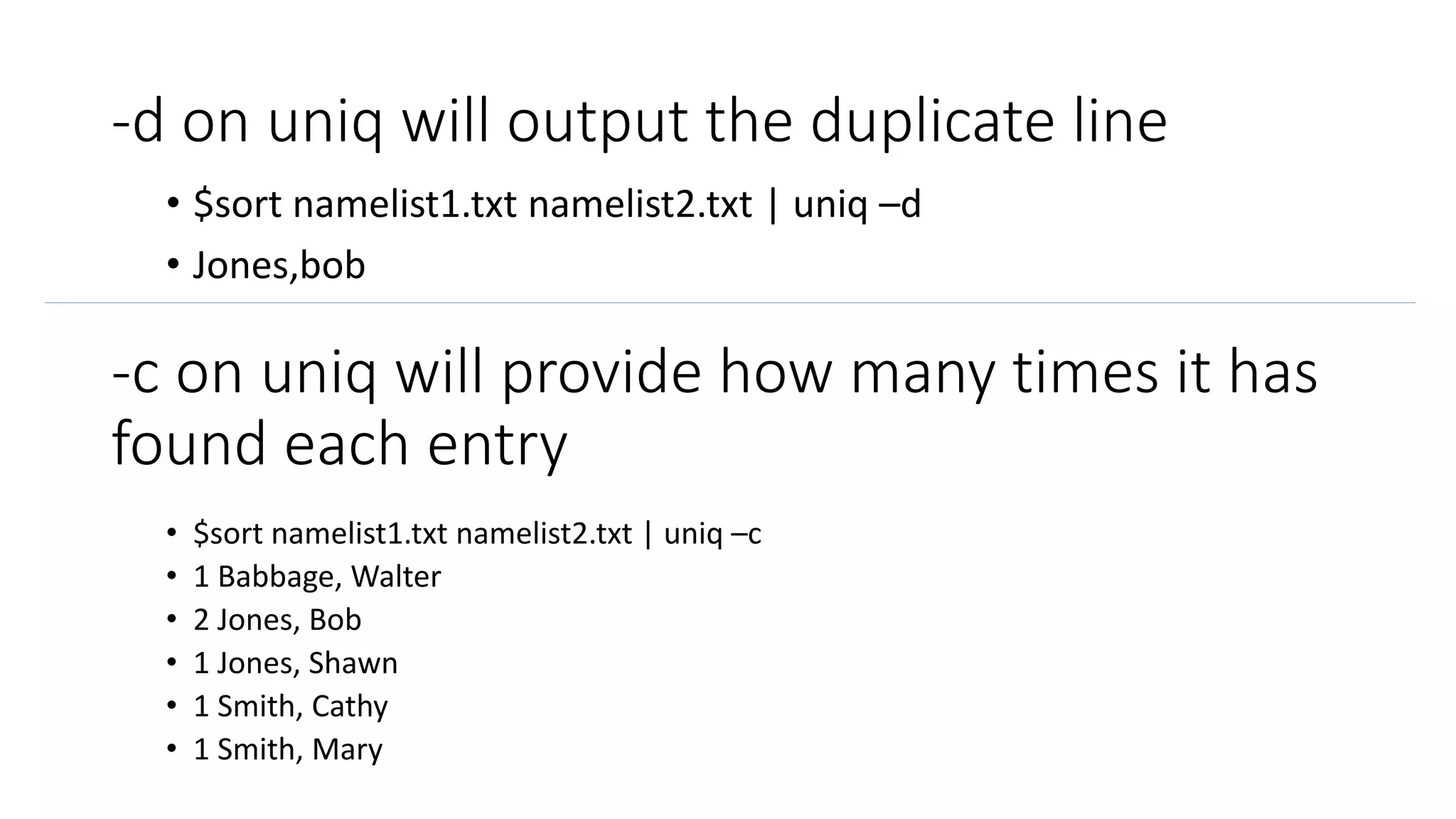-d on uniq will output the duplicate line
• $sort namelist1.txt namelist2.txt | uniq –d
• Jones,bob
-c on uniq will provide how many times it has
found each entry
• $sort namelist1.txt namelist2.txt | uniq –c
• 1 Babbage, Walter
• 2 Jones, Bob
• 1 Jones, Shawn
• 1 Smith, Cathy
• 1 Smith, Mary
 