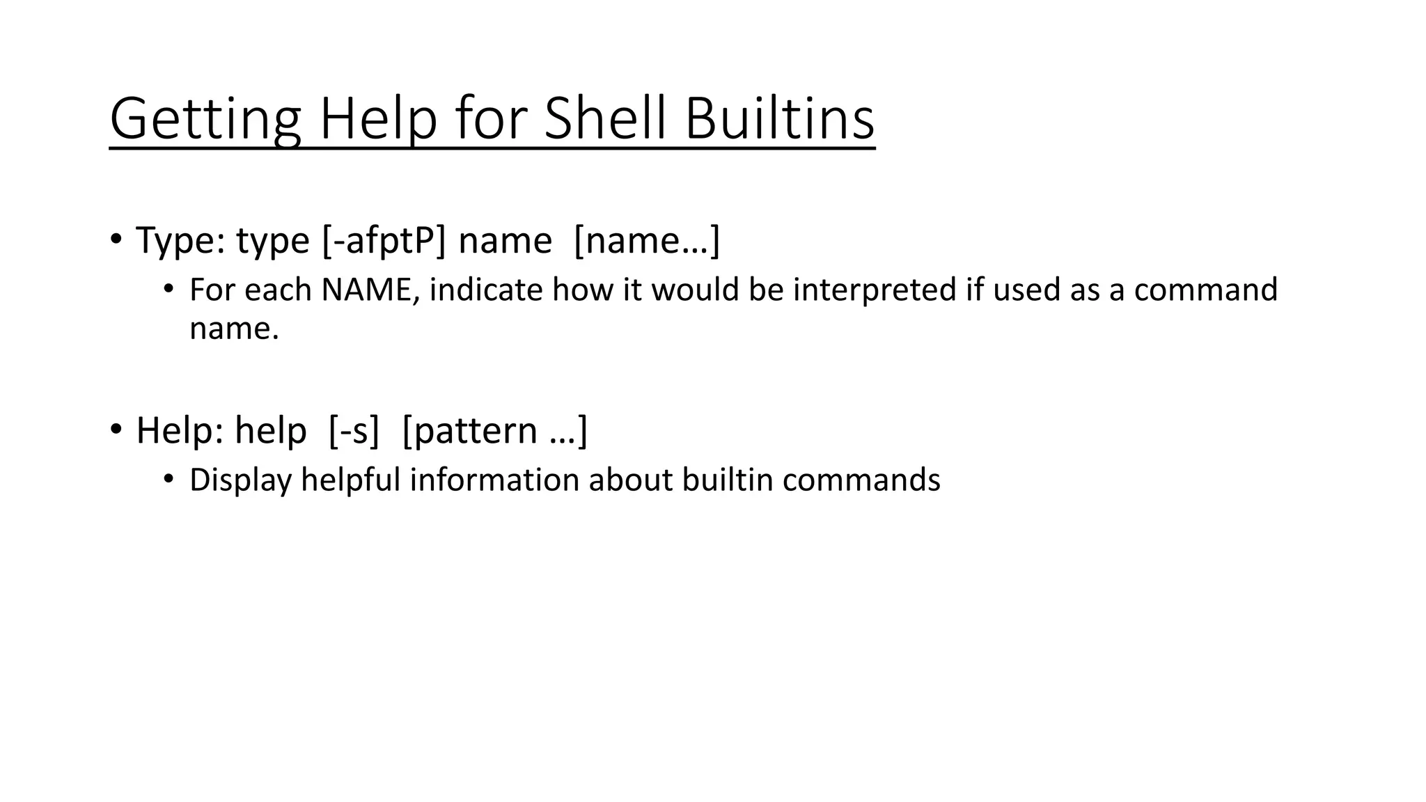 Getting Help for Shell Builtins
• Type: type [-afptP] name [name…]
• For each NAME, indicate how it would be interpreted if used as a command
name.
• Help: help [-s] [pattern …]
• Display helpful information about builtin commands
 