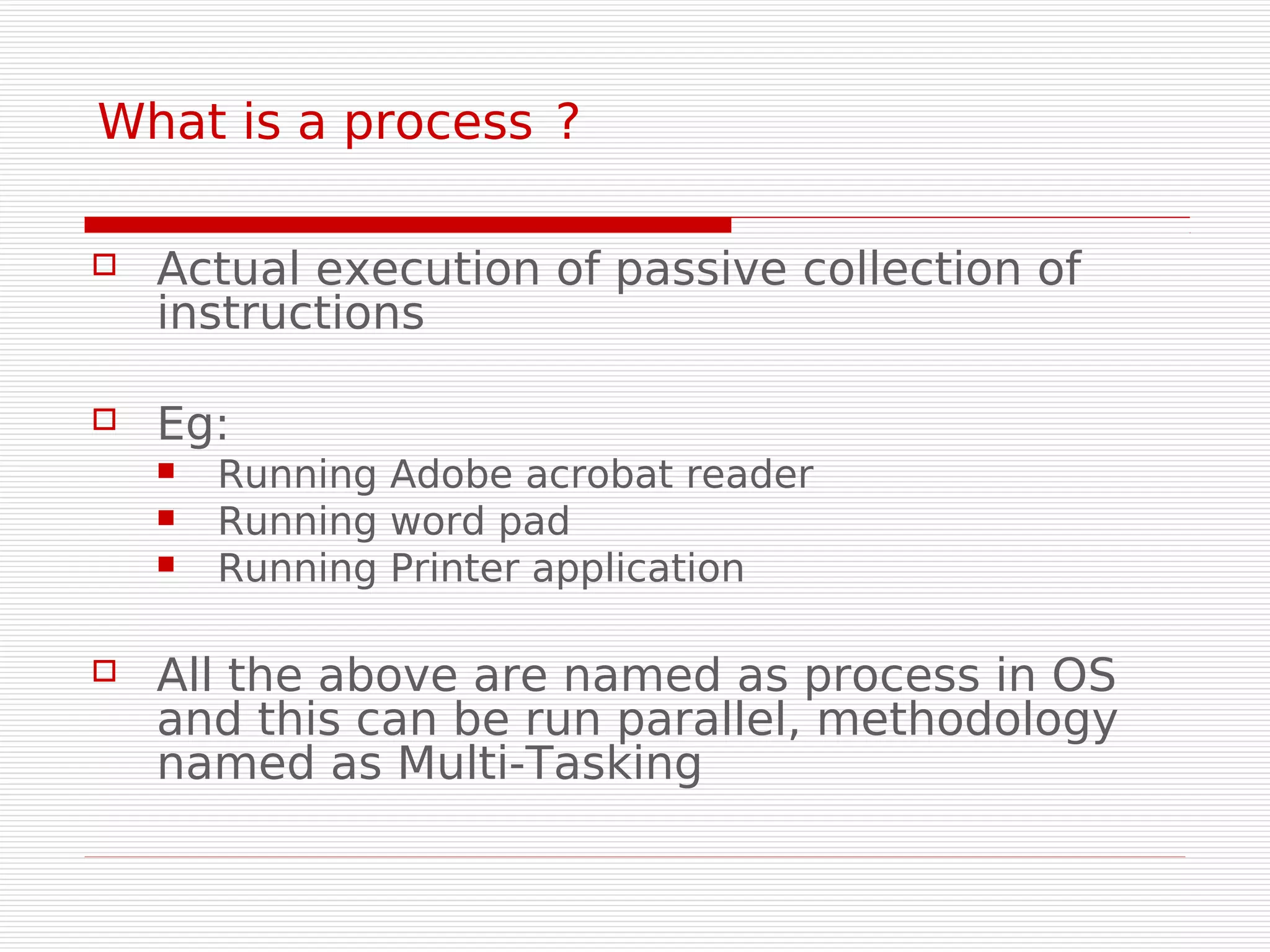 What is a process ?

   Actual execution of passive collection of
    instructions

   Eg:
       Running Adobe acrobat reader
       Running word pad
       Running Printer application

   All the above are named as process in OS
    and this can be run parallel, methodology
    named as Multi-Tasking
 