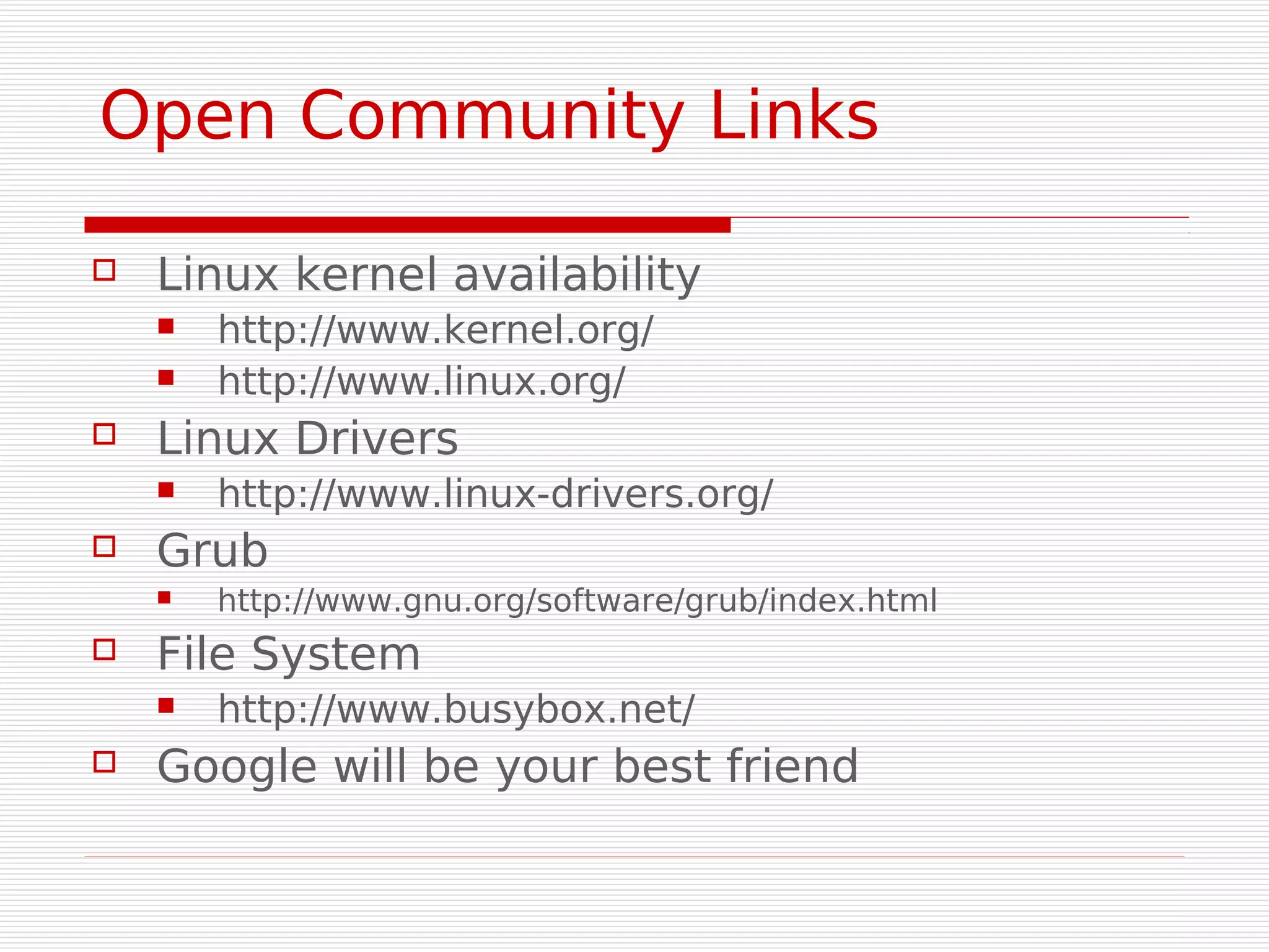Open Community Links

   Linux kernel availability
       http://www.kernel.org/
       http://www.linux.org/
   Linux Drivers
       http://www.linux-drivers.org/
   Grub
       http://www.gnu.org/software/grub/index.html
   File System
       http://www.busybox.net/
   Google will be your best friend
 