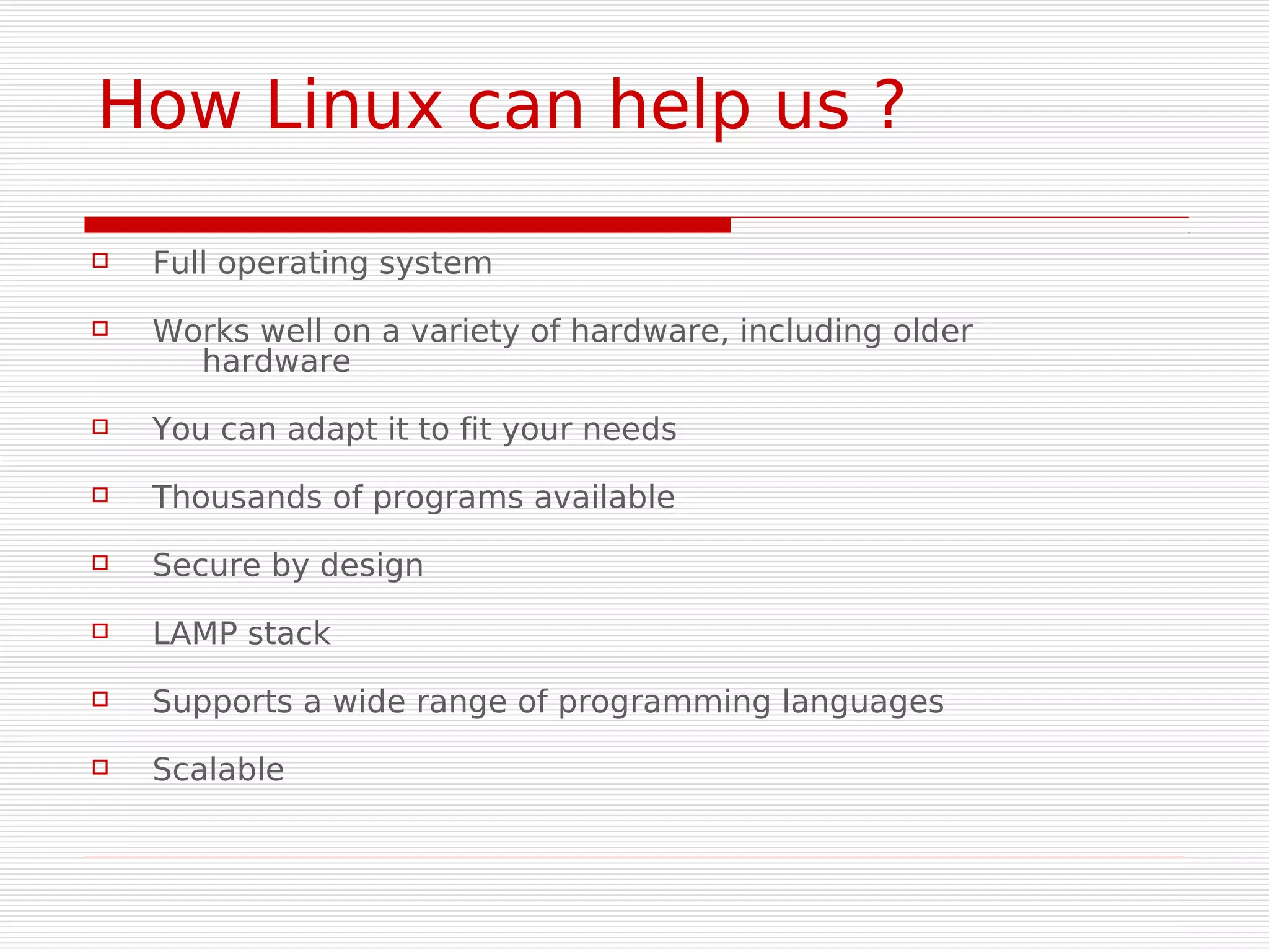How Linux can help us ?

   Full operating system
   Works well on a variety of hardware, including older
      hardware
   You can adapt it to fit your needs
   Thousands of programs available
   Secure by design
   LAMP stack
   Supports a wide range of programming languages
   Scalable
 