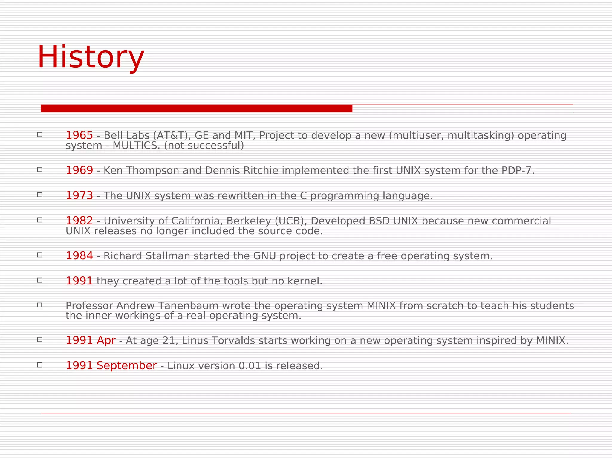 History

   1965 - Bell Labs (AT&T), GE and MIT, Project to develop a new (multiuser, multitasking) operating
    system - MULTICS. (not successful)

   1969 - Ken Thompson and Dennis Ritchie implemented the first UNIX system for the PDP-7.

   1973 - The UNIX system was rewritten in the C programming language.

   1982 - University of California, Berkeley (UCB), Developed BSD UNIX because new commercial
    UNIX releases no longer included the source code.

   1984 - Richard Stallman started the GNU project to create a free operating system.

   1991 they created a lot of the tools but no kernel.

   Professor Andrew Tanenbaum wrote the operating system MINIX from scratch to teach his students
    the inner workings of a real operating system.

   1991 Apr - At age 21, Linus Torvalds starts working on a new operating system inspired by MINIX.

   1991 September - Linux version 0.01 is released.
 