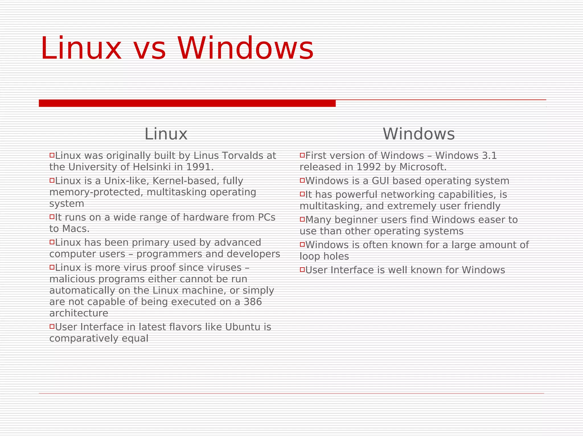 Linux vs Windows

                    Linux                                           Windows
Linux  was originally built by Linus Torvalds at   Firstversion of Windows – Windows 3.1
the University of Helsinki in 1991.                 released in 1992 by Microsoft.
Linux is a Unix-like, Kernel-based, fully          Windows is a GUI based operating system

memory-protected, multitasking operating            It has powerful networking capabilities, is
system                                              multitasking, and extremely user friendly
It runs on a wide range of hardware from PCs       Many beginner users find Windows easer to
to Macs.                                            use than other operating systems
Linux has been primary used by advanced            Windows is often known for a large amount of
computer users – programmers and developers         loop holes
Linux is more virus proof since viruses –          User Interface is well known for Windows
malicious programs either cannot be run
automatically on the Linux machine, or simply
are not capable of being executed on a 386
architecture
User Interface in latest flavors like Ubuntu is

comparatively equal
 