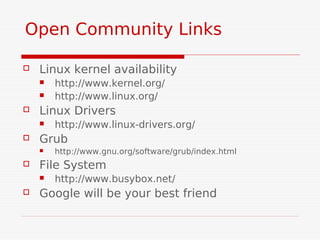 Open Community Links

   Linux kernel availability
       http://www.kernel.org/
       http://www.linux.org/
   Linux Drivers
       http://www.linux-drivers.org/
   Grub
       http://www.gnu.org/software/grub/index.html
   File System
       http://www.busybox.net/
   Google will be your best friend
 