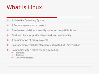 What is Linux

   A Unix-like Operating System

   A famous open source project
   Free to use, distribute, modify under a compatible licence
   Produced by a large developer and user community

   A combination of many projects
   Cost of commercial development estimated at USD 7 billion

   Companies often make money by selling:
       Support
       Training
       Custom changes
 