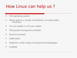 How Linux can help us ?

   Full operating system
   Works well on a variety of hardware, including older
      hardware
   You can adapt it to fit your needs
   Thousands of programs available
   Secure by design
   LAMP stack
   Supports a wide range of programming languages
   Scalable
 
