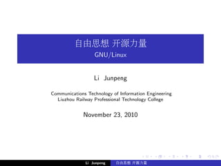 自由思想 开源力量
                  GNU/Linux


                  Li Junpeng

Communications Technology of Information Engineering
  Liuzhou Railway Professional Technology College


             November 23, 2010




              Li Junpeng   自由思想 开源力量
 