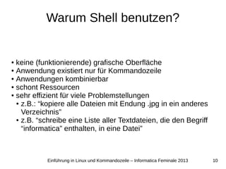 10Einführung in Linux und Kommandozeile – Informatica Feminale 2013
Warum Shell benutzen?
● keine (funktionierende) grafische Oberfläche
● Anwendung existiert nur für Kommandozeile
● Anwendungen kombinierbar
● schont Ressourcen
● sehr effizient für viele Problemstellungen
● z.B.: “kopiere alle Dateien mit Endung .jpg in ein anderes
Verzeichnis”
● z.B. “schreibe eine Liste aller Textdateien, die den Begriff
“informatica” enthalten, in eine Datei”
 