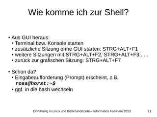 11Einführung in Linux und Kommandozeile – Informatica Feminale 2013
Wie komme ich zur Shell?
● Aus GUI heraus:
● Terminal bzw. Konsole starten
● zusätzliche Sitzung ohne GUI starten: STRG+ALT+F1
● weitere Sitzungen mit STRG+ALT+F2, STRG+ALT+F3,. . .
● zurück zur grafischen Sitzung: STRG+ALT+F7
● Schon da?
● Eingabeaufforderung (Prompt) erscheint, z.B.
rosa@horst:~$
● ggf. in die bash wechseln
 