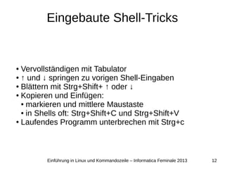 12Einführung in Linux und Kommandozeile – Informatica Feminale 2013
Eingebaute Shell-Tricks
● Vervollständigen mit Tabulator
● ↑ und ↓ springen zu vorigen Shell-Eingaben
● Blättern mit Strg+Shift+ ↑ oder ↓
● Kopieren und Einfügen:
● markieren und mittlere Maustaste
● in Shells oft: Strg+Shift+C und Strg+Shift+V
● Laufendes Programm unterbrechen mit Strg+c
 