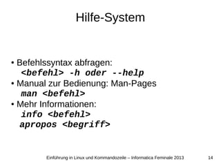 14Einführung in Linux und Kommandozeile – Informatica Feminale 2013
Hilfe-System
● Befehlssyntax abfragen:
<befehl> -h oder --help
● Manual zur Bedienung: Man-Pages
man <befehl>
● Mehr Informationen:
info <befehl>
apropos <begriff>
 