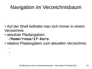 16Einführung in Linux und Kommandozeile – Informatica Feminale 2013
Navigation im Verzeichnisbaum
● Auf der Shell befindet man sich immer in einem
Verzeichnis
● absolute Pfadangaben:
/home/rosa/if-kurs
● relative Pfadangaben zum aktuellen Verzeichnis:
.
..
 