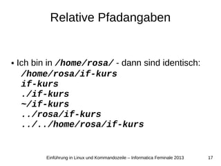 17Einführung in Linux und Kommandozeile – Informatica Feminale 2013
Relative Pfadangaben
● Ich bin in /home/rosa/ - dann sind identisch:
/home/rosa/if-kurs
if-kurs
./if-kurs
~/if-kurs
../rosa/if-kurs
../../home/rosa/if-kurs
 