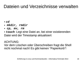 18Einführung in Linux und Kommandozeile – Informatica Feminale 2013
Dateien und Verzeichnisse verwalten
● cd
● mkdir, rmdir
● cp, mv, rm
● touch: Legt eine Datei an, bei einer existierenden
Datei wird der Timestamp aktualisiert
ACHTUNG:
Vor dem Löschen oder Überschreiben fragt die Shell
nicht nochmal nach! Es gibt keinen “Papierkorb”!
 