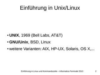 2Einführung in Linux und Kommandozeile – Informatica Feminale 2013
Einführung in Unix/Linux
● UNIX, 1969 (Bell Labs, AT&T)
● GNU/Unix, BSD, Linux
● weitere Varianten: AIX, HP-UX, Solaris, OS X,...
 